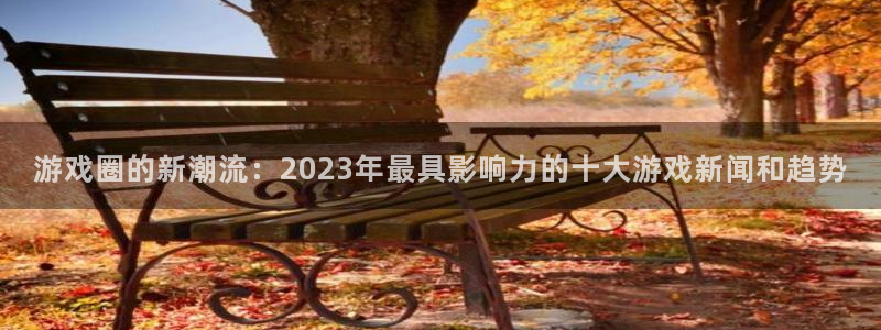 星欧娱乐平台官网入口：游戏圈的新潮流：2023年最具影响力的