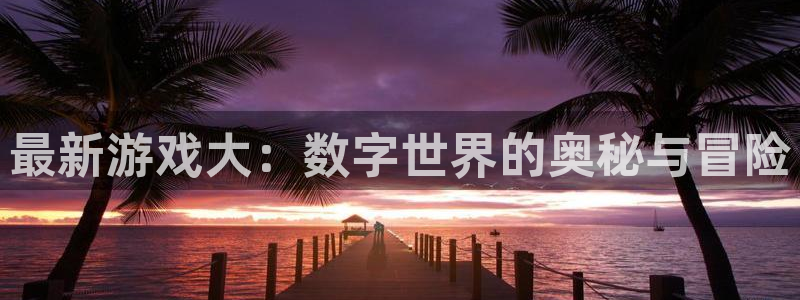 星欧娱乐测速：最新游戏大：数字世界的奥秘与冒险